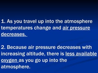 1. As you travel up into the atmosphere temperatures change and  air pressure decreases.  2. Because air pressure decreases with increasing altitude, there is  less available oxygen  as you go up into the atmosphere.   