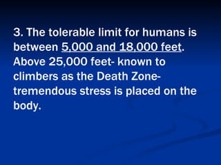 3. The tolerable limit for humans is between  5,000 and 18,000 feet . Above 25,000 feet- known to climbers as the Death Zone- tremendous stress is placed on the body.   
