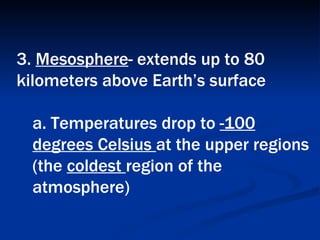 3.  Mesosphere - extends up to 80 kilometers above Earth’s surface  a. Temperatures drop to  -100 degrees Celsius  at the upper regions (the  coldest  region of the atmosphere)   