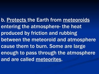 b.  Protects  the Earth from  meteoroids  entering the atmosphere- the heat produced by friction and rubbing between the meteoroid and atmosphere cause them to burn. Some are large enough to pass through the atmosphere and are called  meteorites .   
