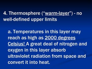 4. Thermosphere (“ warm-layer ”) - no well-defined upper limits  a. Temperatures in this layer may reach as high as  2000 degrees Celsius!  A great deal of nitrogen and oxygen in this layer absorb ultraviolet radiation from space and convert it into heat.   