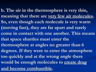b. The air in the thermosphere is very thin, meaning that there are  very few air molecules . So, even though each molecule is very warm (moving fast), they are far apart and rarely come in contact with one another. This means that space shuttles must enter the thermosphere at angles no greater than 6 degrees. If they were to enter the atmosphere too quickly and at the wrong angle there would be enough molecules to  create drag and become combustible .   
