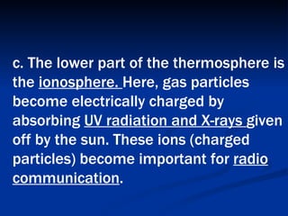 c. The lower part of the thermosphere is the  ionosphere.  Here, gas particles become electrically charged by absorbing  UV radiation and X-rays  given off by the sun. These ions (charged particles) become important for  radio communication .   