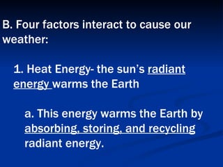B. Four factors interact to cause our weather:  1. Heat Energy- the sun’s  radiant energy  warms the Earth  a. This energy warms the Earth by  absorbing, storing, and recycling  radiant energy.   