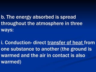 b. The energy absorbed is spread throughout the atmosphere in three ways:  i. Conduction- direct  transfer of heat  from one substance to another (the ground is warmed and the air in contact is also warmed)   