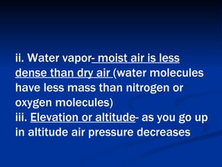 ii. Water vapor - moist air is less dense than dry air  (water molecules have less mass than nitrogen or oxygen molecules)  iii.  Elevation or altitude - as you go up in altitude air pressure decreases   