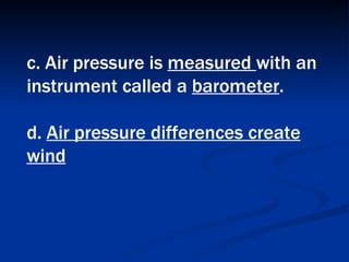 c. Air pressure is  measured  with an instrument called a  barometer .  d.  Air pressure differences create wind 
