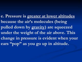 e. Pressure is  greater at lower altitudes  because the air’s molecules (being pulled down by  gravity ) are squeezed under the weight of the air above. This change in pressure is evident when your ears “pop” as you go up in altitude.  