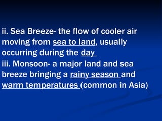 ii. Sea Breeze- the flow of cooler air moving from  sea to land , usually occurring during the  day  iii. Monsoon- a major land and sea breeze bringing a  rainy season  and  warm temperatures  (common in Asia)   