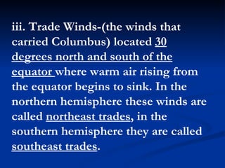 iii. Trade Winds-(the winds that carried Columbus) located  30 degrees north and south of the equator  where warm air rising from the equator begins to sink. In the northern hemisphere these winds are called  northeast trades , in the southern hemisphere they are called  southeast trades .  