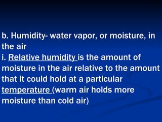 b. Humidity- water vapor, or moisture, in the air  i.  Relative humidity  is the amount of moisture in the air relative to the amount that it could hold at a particular  temperature  (warm air holds more moisture than cold air)   