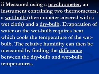 ii Measured using a  psychrometer , an instrument containing two thermometers, a  wet-bulb  (thermometer covered with a wet cloth) and a  dry-bulb . Evaporation of water on the wet-bulb requires heat which cools the temperature of the wet-bulb. The relative humidity can then be measured by finding the  difference  between the dry-bulb and wet-bulb temperatures.  