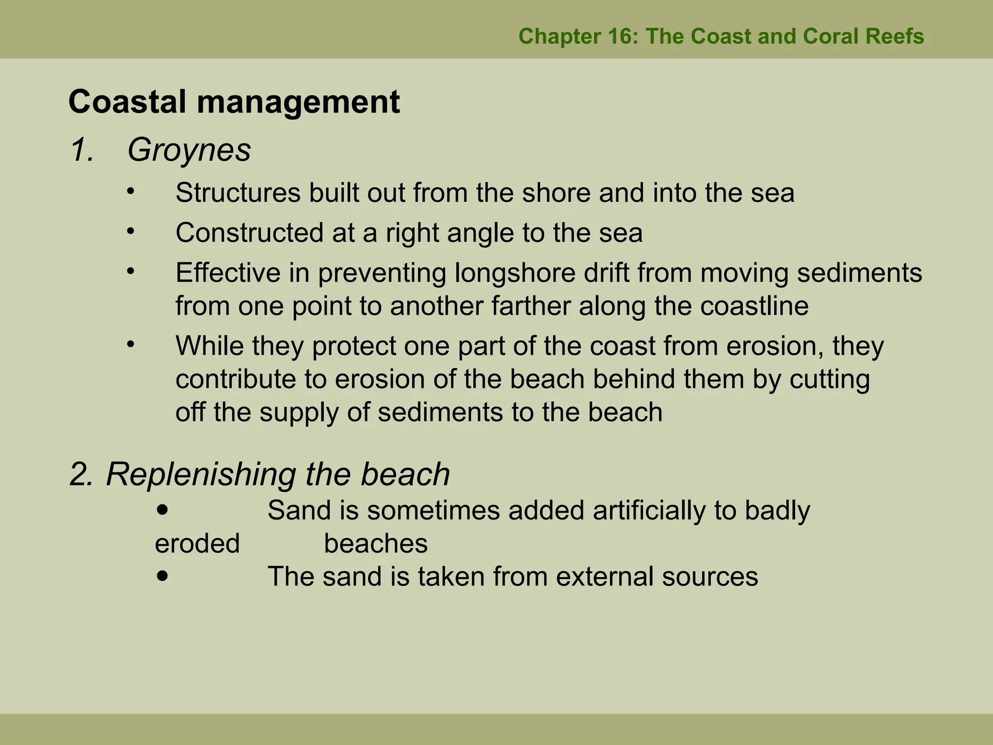 Chapter 16: The Coast and Coral Reefs
Coastal management
1. Groynes
• Structures built out from the shore and into the sea
• Constructed at a right angle to the sea
• Effective in preventing longshore drift from moving sediments
from one point to another farther along the coastline
• While they protect one part of the coast from erosion, they
contribute to erosion of the beach behind them by cutting
off the supply of sediments to the beach
2. Replenishing the beach
 Sand is sometimes added artificially to badly
eroded beaches
 The sand is taken from external sources
 