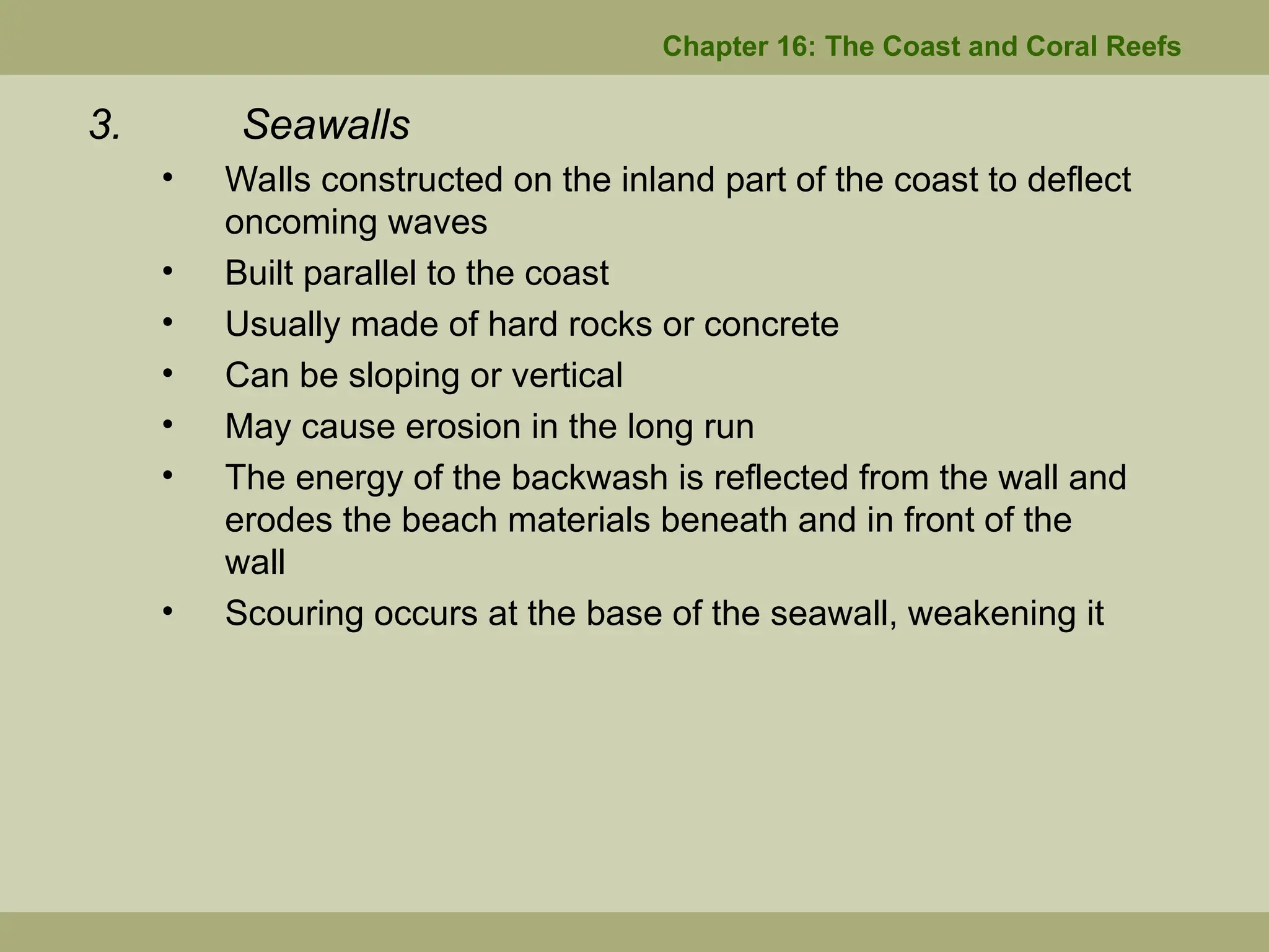 Chapter 16: The Coast and Coral Reefs
3. Seawalls
• Walls constructed on the inland part of the coast to deflect
oncoming waves
• Built parallel to the coast
• Usually made of hard rocks or concrete
• Can be sloping or vertical
• May cause erosion in the long run
• The energy of the backwash is reflected from the wall and
erodes the beach materials beneath and in front of the
wall
• Scouring occurs at the base of the seawall, weakening it
 