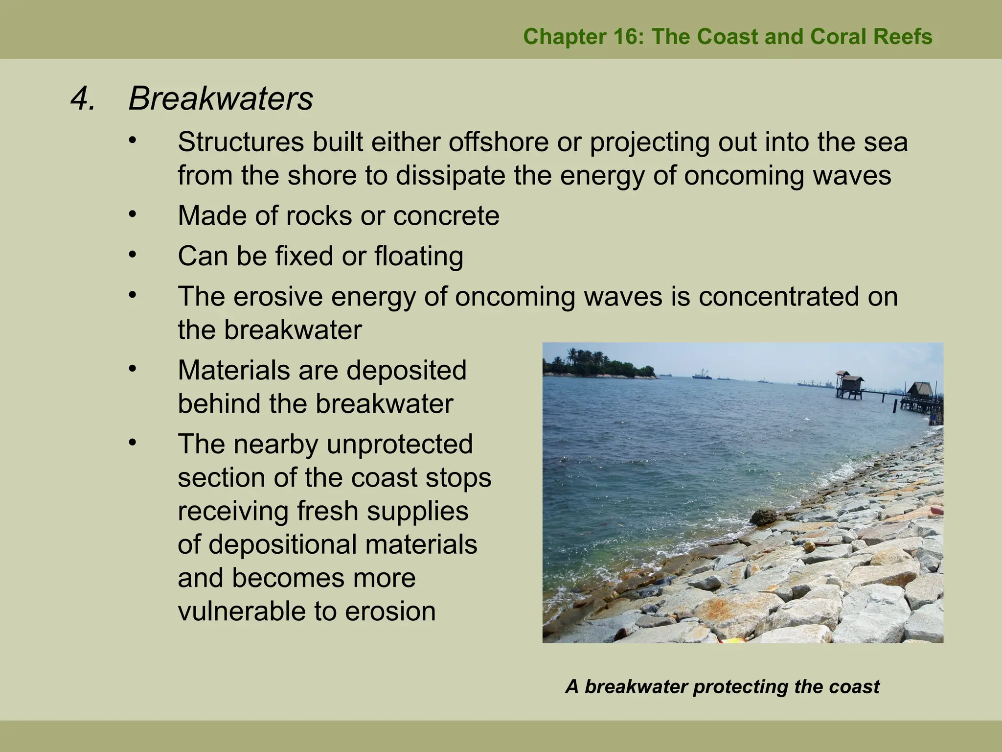 Chapter 16: The Coast and Coral Reefs
4. Breakwaters
• Structures built either offshore or projecting out into the sea
from the shore to dissipate the energy of oncoming waves
• Made of rocks or concrete
• Can be fixed or floating
• The erosive energy of oncoming waves is concentrated on
the breakwater
• Materials are deposited
behind the breakwater
• The nearby unprotected
section of the coast stops
receiving fresh supplies
of depositional materials
and becomes more
vulnerable to erosion
A breakwater protecting the coast
 