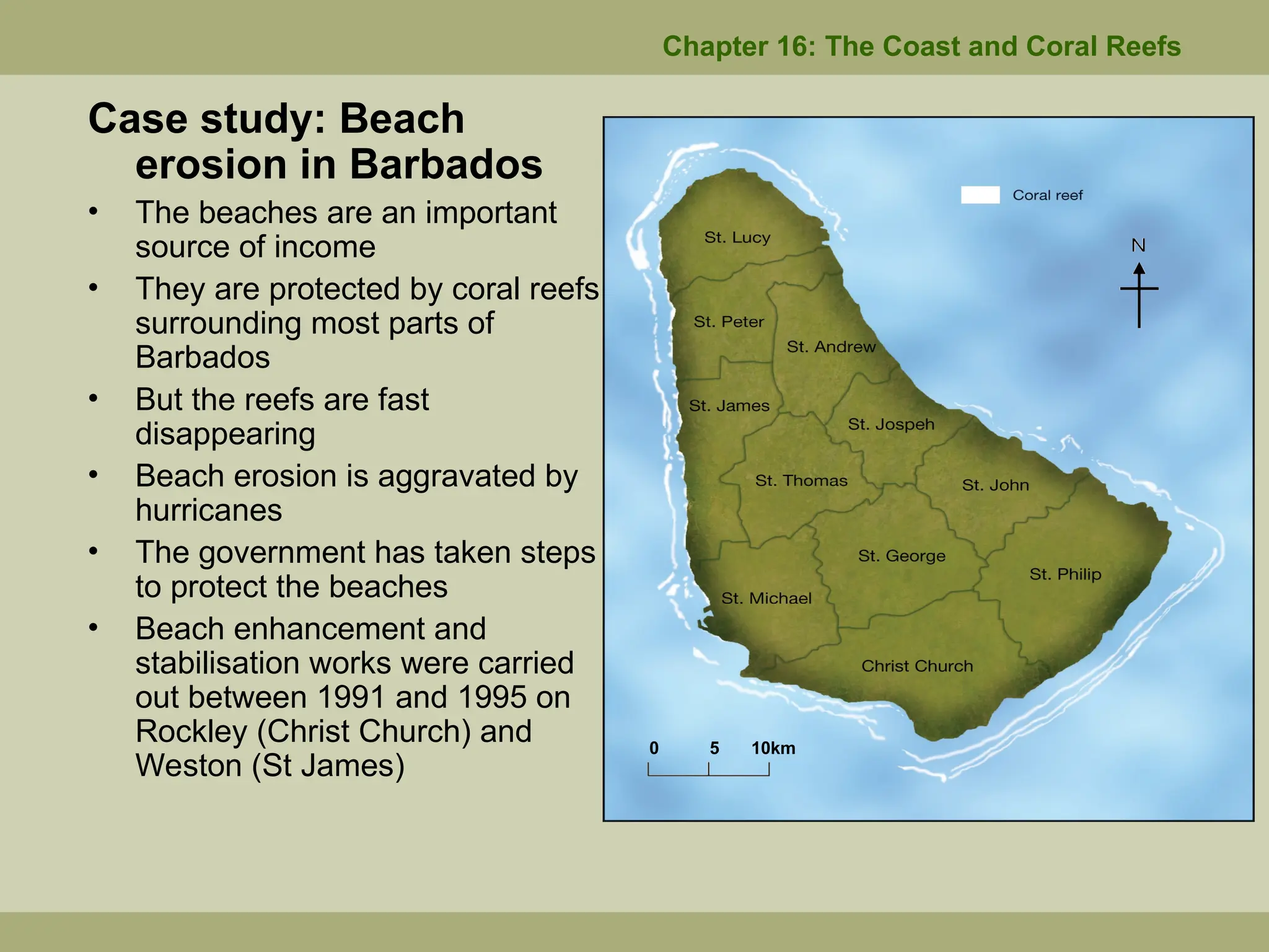 Case study: Beach
erosion in Barbados
• The beaches are an important
source of income
• They are protected by coral reefs
surrounding most parts of
Barbados
• But the reefs are fast
disappearing
• Beach erosion is aggravated by
hurricanes
• The government has taken steps
to protect the beaches
• Beach enhancement and
stabilisation works were carried
out between 1991 and 1995 on
Rockley (Christ Church) and
Weston (St James)
Chapter 16: The Coast and Coral Reefs
0 5 10km
 