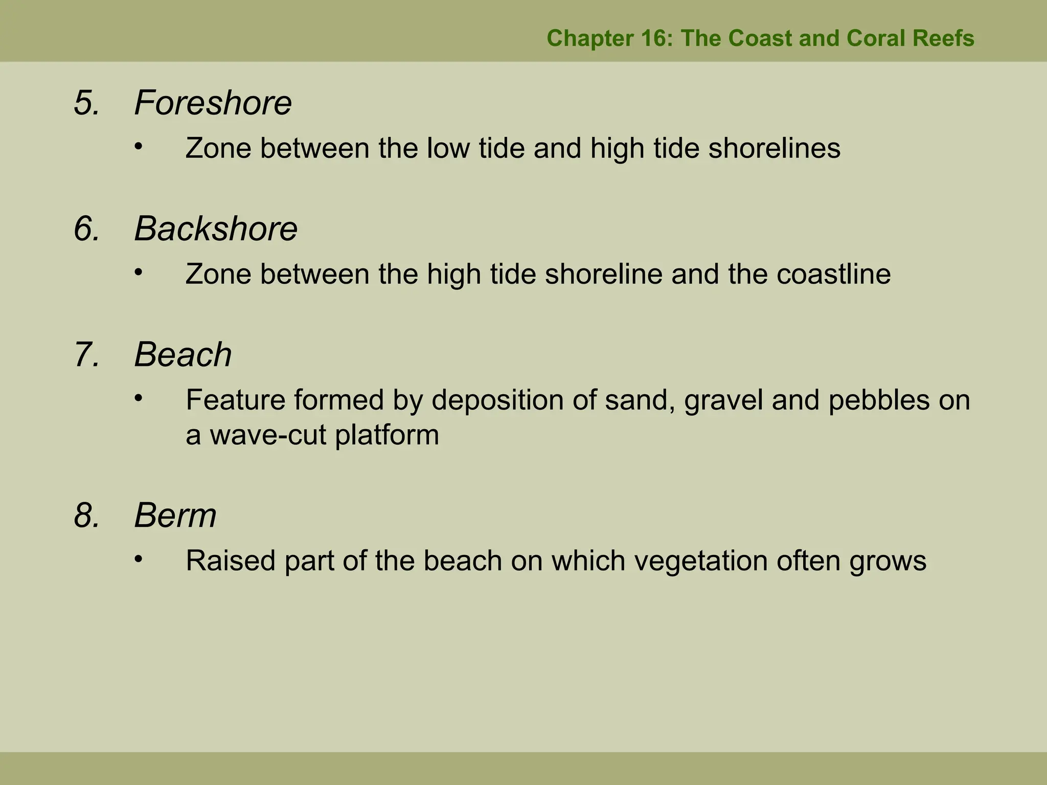 Chapter 16: The Coast and Coral Reefs
5. Foreshore
• Zone between the low tide and high tide shorelines
6. Backshore
• Zone between the high tide shoreline and the coastline
7. Beach
• Feature formed by deposition of sand, gravel and pebbles on
a wave-cut platform
8. Berm
• Raised part of the beach on which vegetation often grows
 