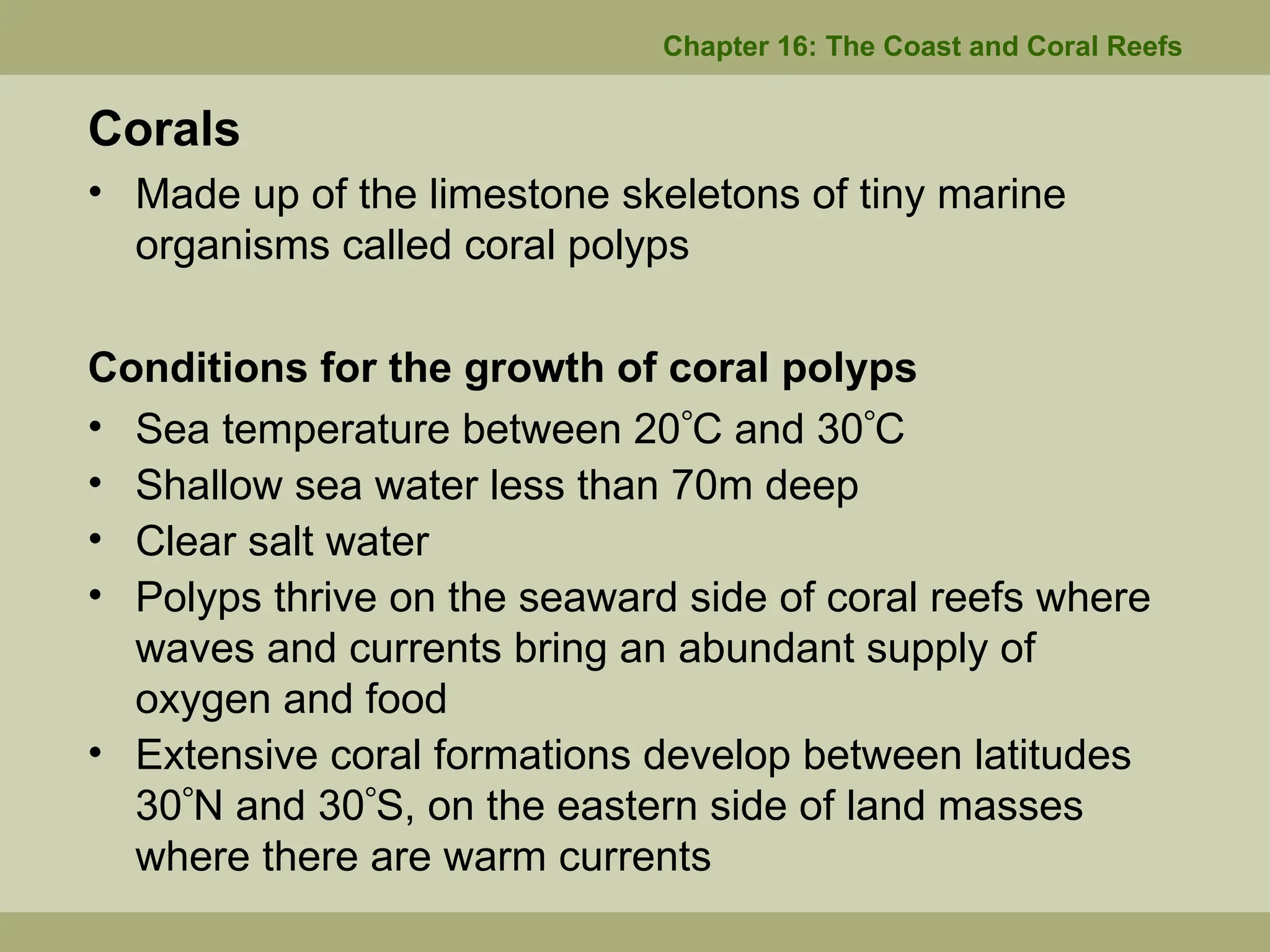 Corals
• Made up of the limestone skeletons of tiny marine
organisms called coral polyps
Conditions for the growth of coral polyps
• Sea temperature between 20C and 30C
• Shallow sea water less than 70m deep
• Clear salt water
• Polyps thrive on the seaward side of coral reefs where
waves and currents bring an abundant supply of
oxygen and food
• Extensive coral formations develop between latitudes
30N and 30S, on the eastern side of land masses
where there are warm currents
Chapter 16: The Coast and Coral Reefs
 