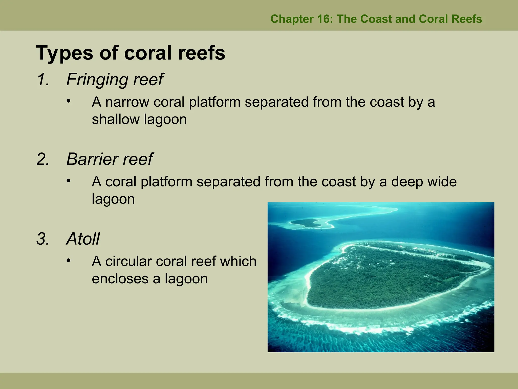Chapter 16: The Coast and Coral Reefs
Types of coral reefs
1. Fringing reef
• A narrow coral platform separated from the coast by a
shallow lagoon
2. Barrier reef
• A coral platform separated from the coast by a deep wide
lagoon
3. Atoll
• A circular coral reef which
encloses a lagoon
 