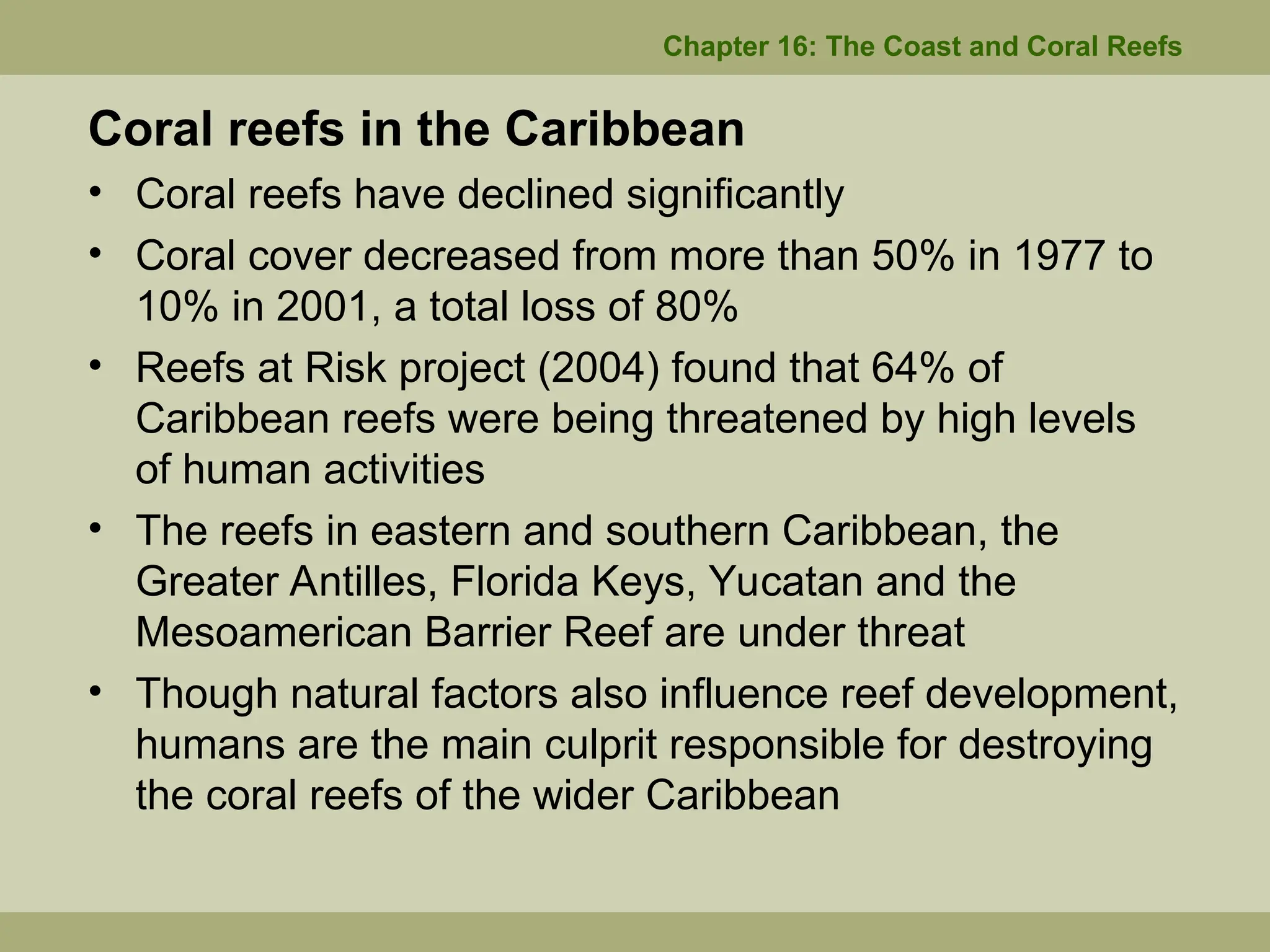 Coral reefs in the Caribbean
• Coral reefs have declined significantly
• Coral cover decreased from more than 50% in 1977 to
10% in 2001, a total loss of 80%
• Reefs at Risk project (2004) found that 64% of
Caribbean reefs were being threatened by high levels
of human activities
• The reefs in eastern and southern Caribbean, the
Greater Antilles, Florida Keys, Yucatan and the
Mesoamerican Barrier Reef are under threat
• Though natural factors also influence reef development,
humans are the main culprit responsible for destroying
the coral reefs of the wider Caribbean
Chapter 16: The Coast and Coral Reefs
 