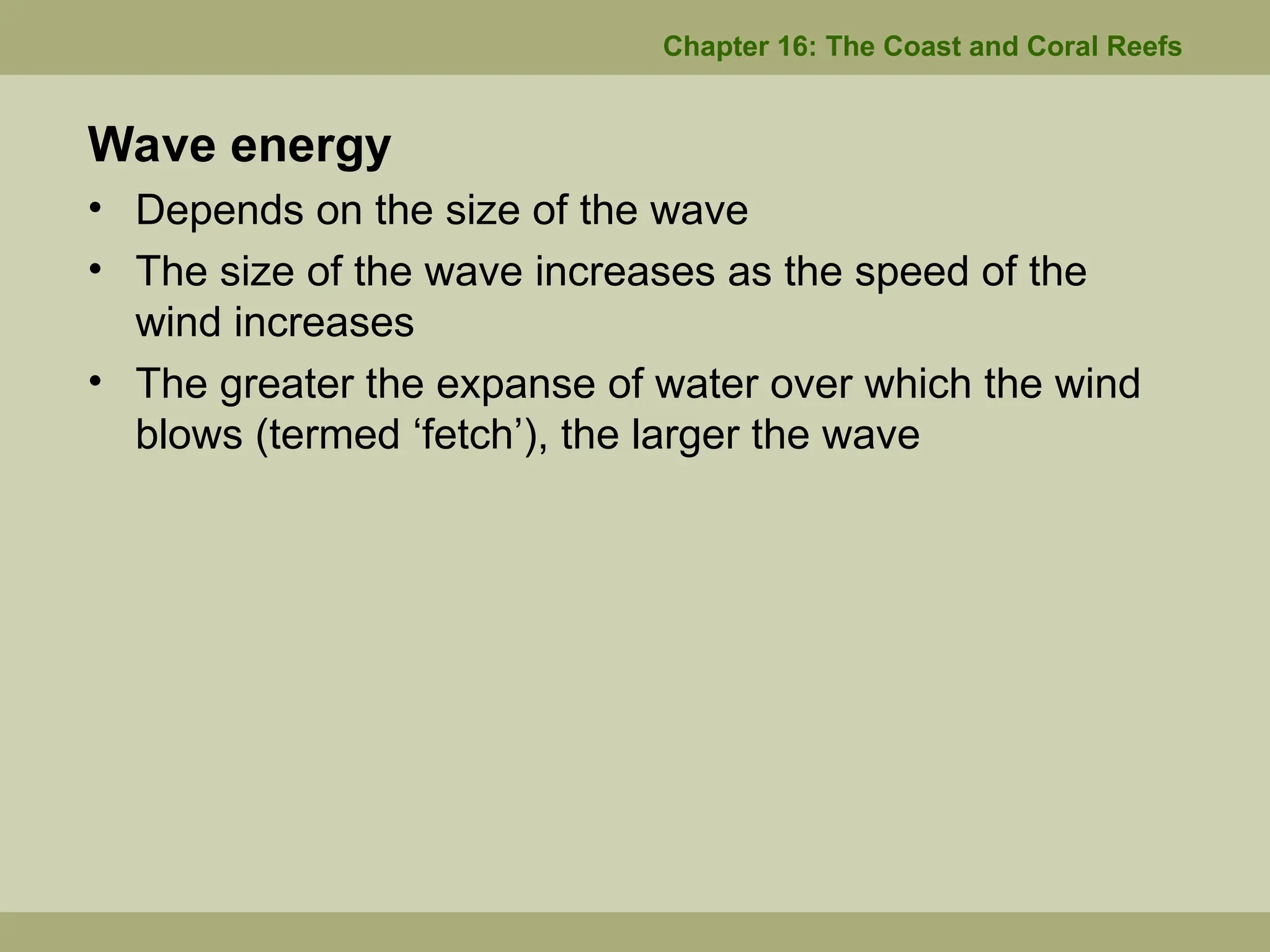 Wave energy
• Depends on the size of the wave
• The size of the wave increases as the speed of the
wind increases
• The greater the expanse of water over which the wind
blows (termed ‘fetch’), the larger the wave
Chapter 16: The Coast and Coral Reefs
 