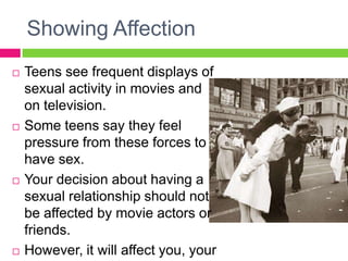 Showing Affection
   Teens see frequent displays of
    sexual activity in movies and
    on television.
   Some teens say they feel
    pressure from these forces to
    have sex.
   Your decision about having a
    sexual relationship should not
    be affected by movie actors or
    friends.
   However, it will affect you, your
 