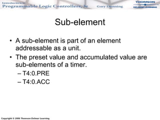 Sub-element A sub-element is part of an element addressable as a unit. The preset value and accumulated value are sub-elements of a timer. T4:0.PRE T4:0.ACC 