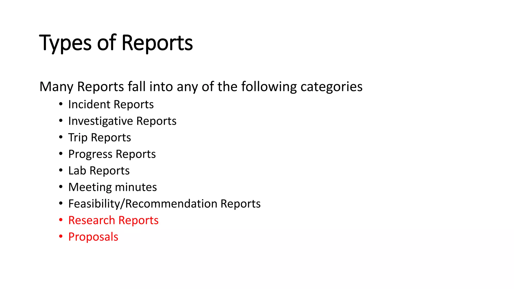 Types of Reports
Many Reports fall into any of the following categories
• Incident Reports
• Investigative Reports
• Trip Reports
• Progress Reports
• Lab Reports
• Meeting minutes
• Feasibility/Recommendation Reports
• Research Reports
• Proposals
 