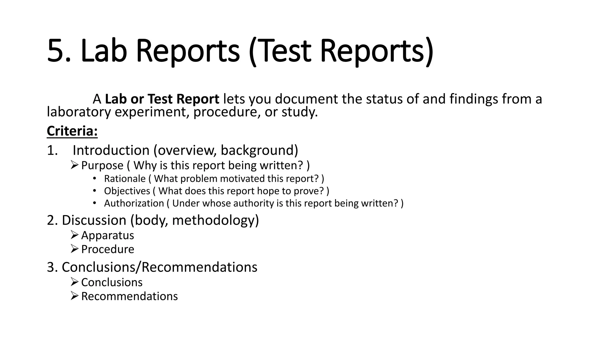 5. Lab Reports (Test Reports)
A Lab or Test Report lets you document the status of and findings from a
laboratory experiment, procedure, or study.
Criteria:
1. Introduction (overview, background)
Purpose ( Why is this report being written? )
• Rationale ( What problem motivated this report? )
• Objectives ( What does this report hope to prove? )
• Authorization ( Under whose authority is this report being written? )
2. Discussion (body, methodology)
Apparatus
Procedure
3. Conclusions/Recommendations
Conclusions
Recommendations
 