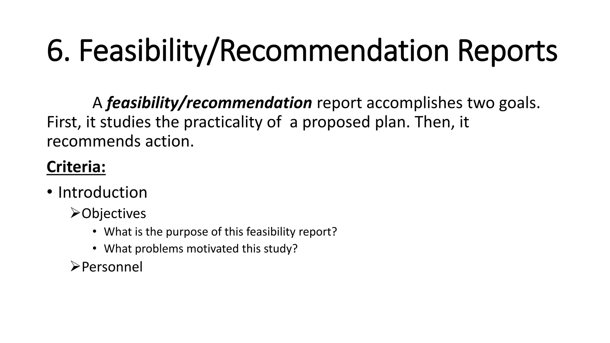 6. Feasibility/Recommendation Reports
A feasibility/recommendation report accomplishes two goals.
First, it studies the practicality of a proposed plan. Then, it
recommends action.
Criteria:
• Introduction
Objectives
• What is the purpose of this feasibility report?
• What problems motivated this study?
Personnel
 
