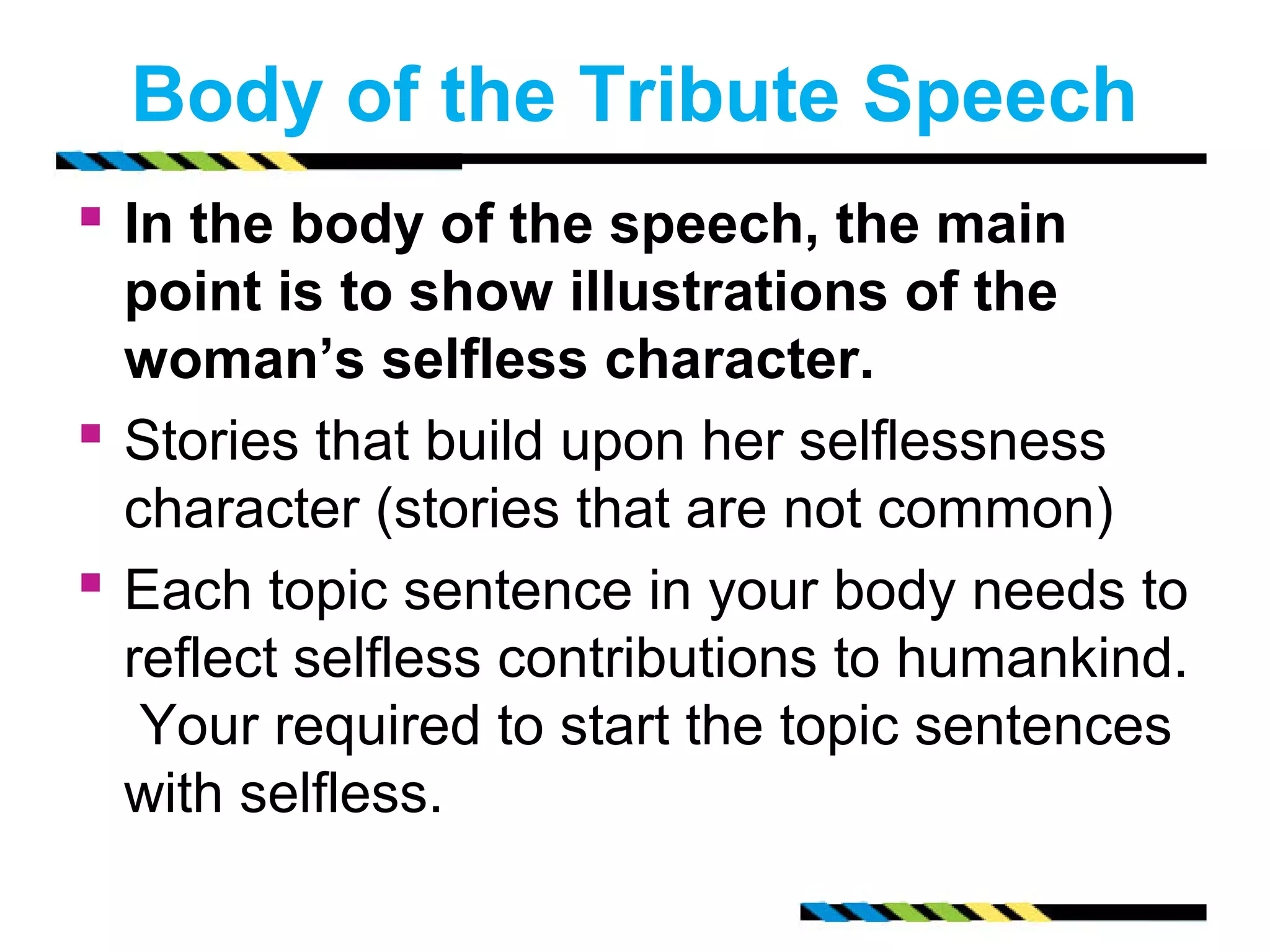 Body of the Tribute Speech 
 In the body of the speech, the main 
point is to show illustrations of the 
woman’s selfless character. 
 Stories that build upon her selflessness 
character (stories that are not common) 
 Each topic sentence in your body needs to 
reflect selfless contributions to humankind. 
Your required to start the topic sentences 
with selfless. 
 