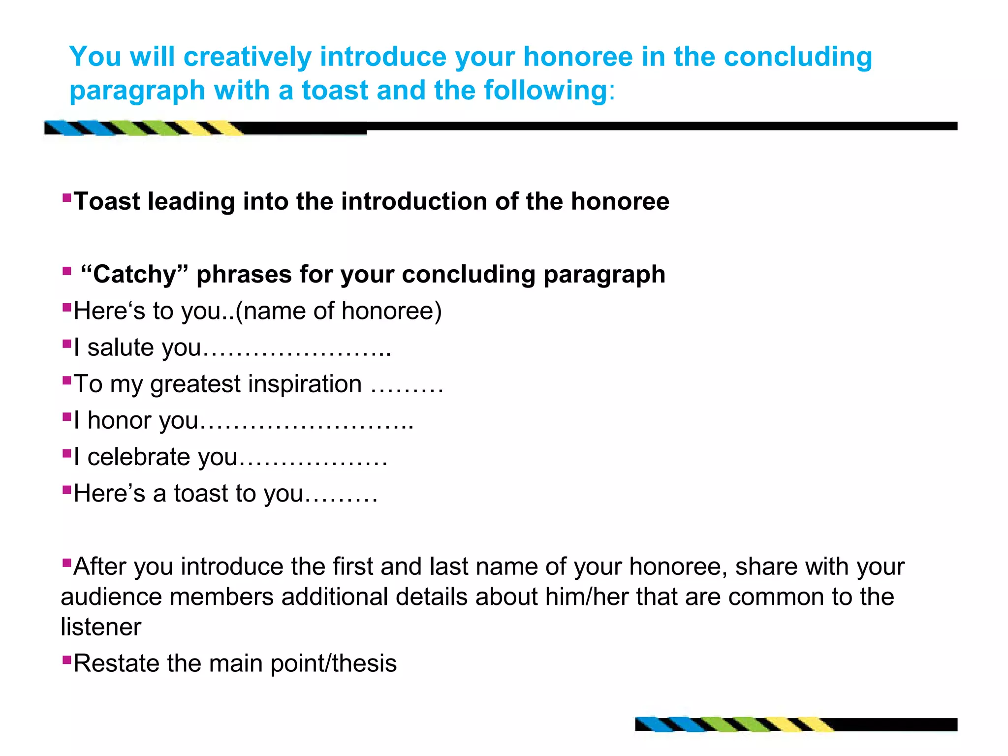 You will creatively introduce your honoree in the concluding 
paragraph with a toast and the following: 
Toast leading into the introduction of the honoree 
 “Catchy” phrases for your concluding paragraph 
Here‘s to you..(name of honoree) 
I salute you………………….. 
To my greatest inspiration ……… 
I honor you…………………….. 
I celebrate you……………… 
Here’s a toast to you……… 
After you introduce the first and last name of your honoree, share with your 
audience members additional details about him/her that are common to the 
listener 
Restate the main point/thesis 
 