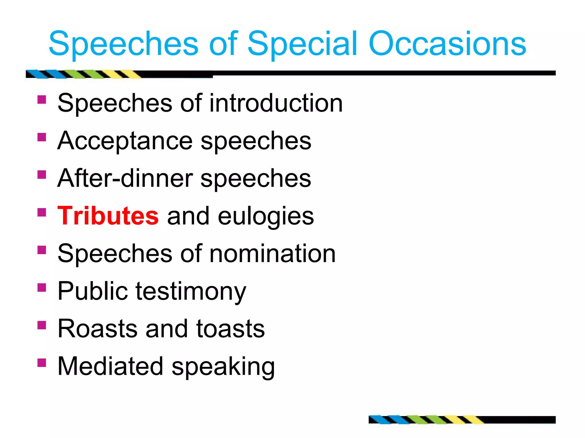 Speeches of Special Occasions 
 Speeches of introduction 
 Acceptance speeches 
 After-dinner speeches 
 Tributes and eulogies 
 Speeches of nomination 
 Public testimony 
 Roasts and toasts 
 Mediated speaking 
 