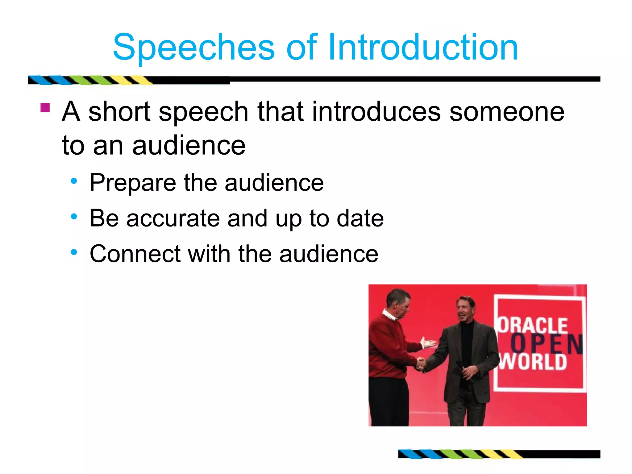 Speeches of Introduction 
 A short speech that introduces someone 
to an audience 
• Prepare the audience 
• Be accurate and up to date 
• Connect with the audience 
 