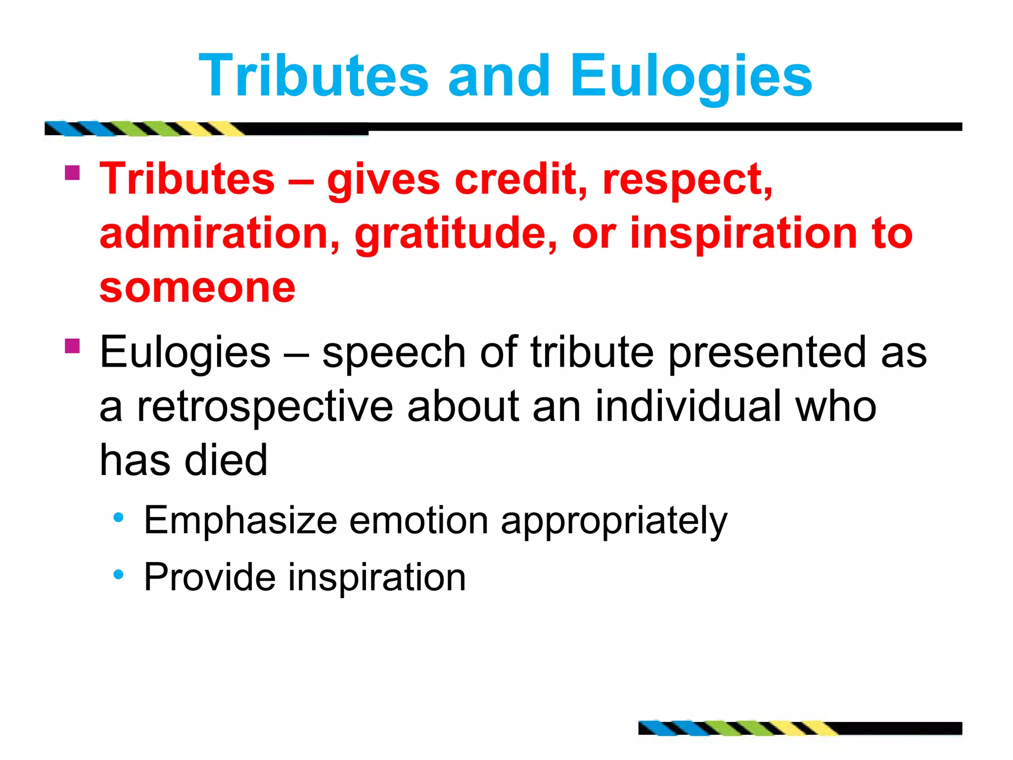 Tributes and Eulogies 
 Tributes – gives credit, respect, 
admiration, gratitude, or inspiration to 
someone 
 Eulogies – speech of tribute presented as 
a retrospective about an individual who 
has died 
• Emphasize emotion appropriately 
• Provide inspiration 
 