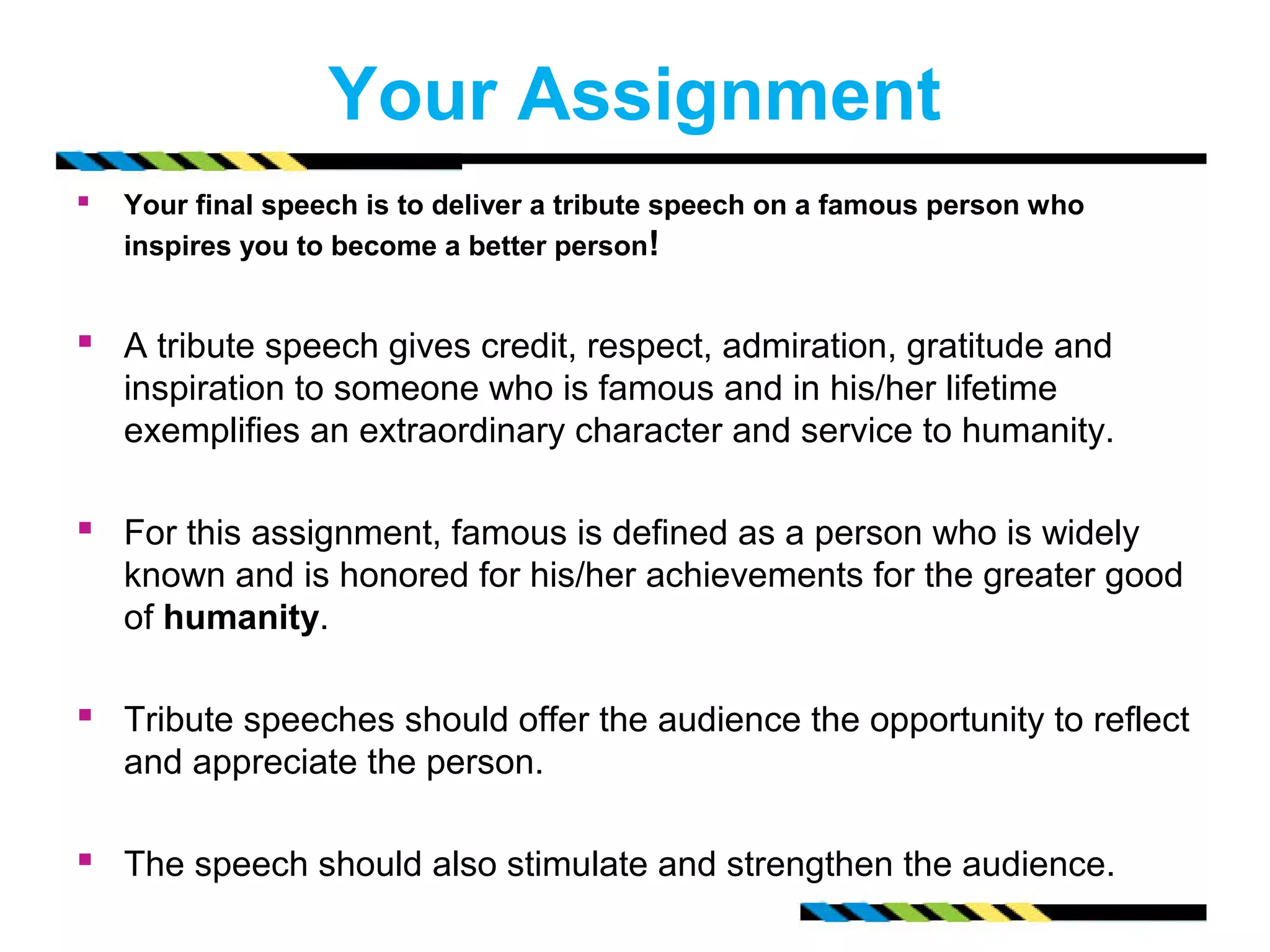 Your Assignment 
 Your final speech is to deliver a tribute speech on a famous person who 
inspires you to become a better person! 
 A tribute speech gives credit, respect, admiration, gratitude and 
inspiration to someone who is famous and in his/her lifetime 
exemplifies an extraordinary character and service to humanity. 
 For this assignment, famous is defined as a person who is widely 
known and is honored for his/her achievements for the greater good 
of humanity. 
 Tribute speeches should offer the audience the opportunity to reflect 
and appreciate the person. 
 The speech should also stimulate and strengthen the audience. 
 