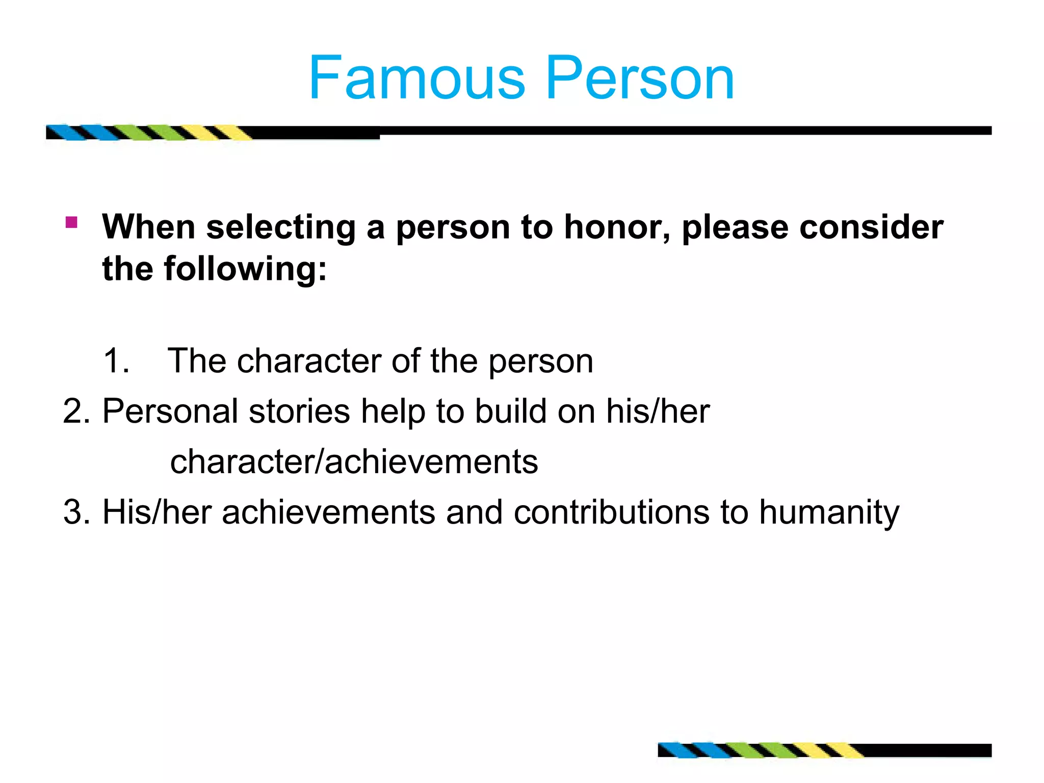 Famous Person 
 When selecting a person to honor, please consider 
the following: 
1. The character of the person 
2. Personal stories help to build on his/her 
character/achievements 
3. His/her achievements and contributions to humanity 
 