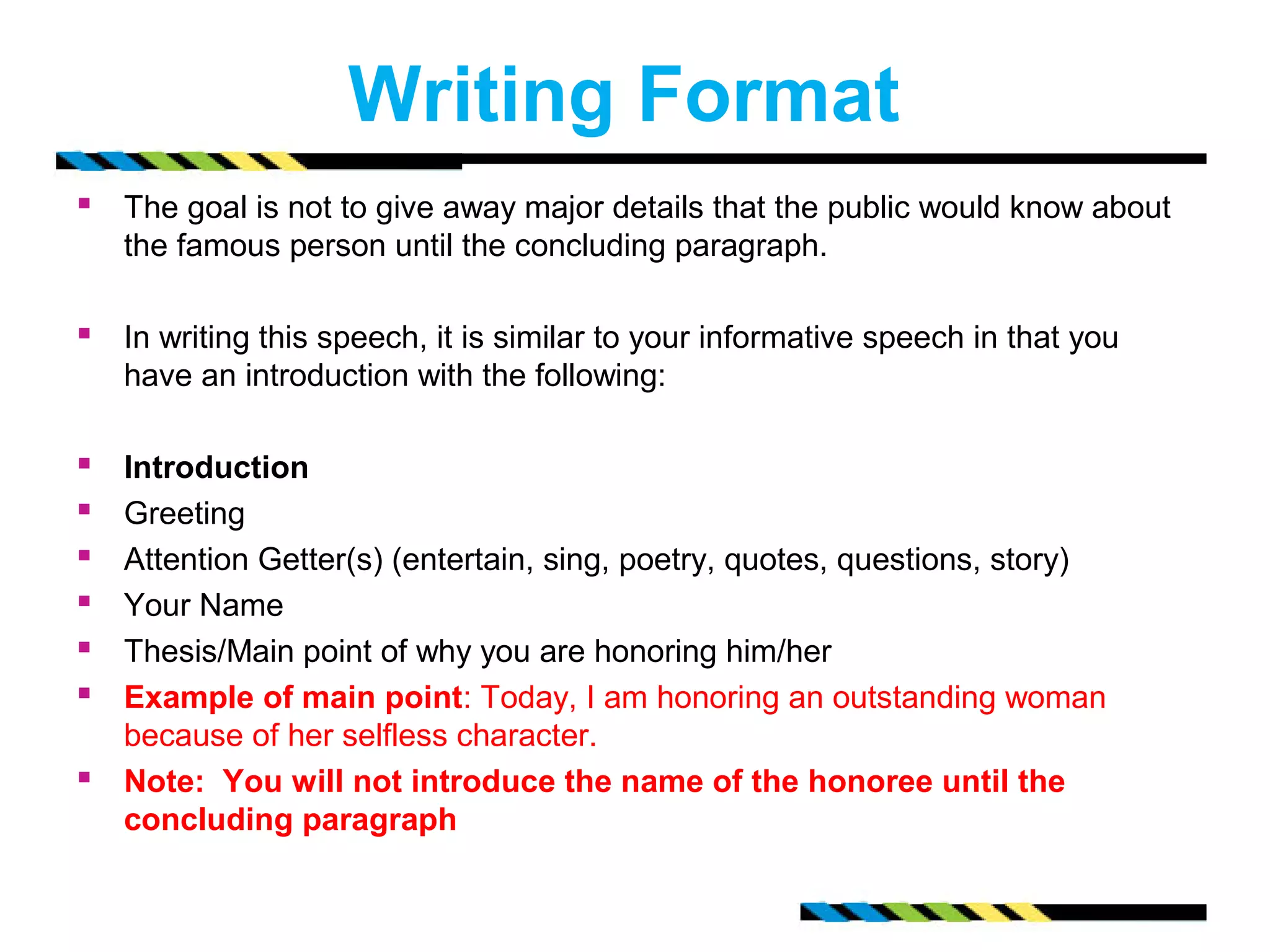 Writing Format 
 The goal is not to give away major details that the public would know about 
the famous person until the concluding paragraph. 
 In writing this speech, it is similar to your informative speech in that you 
have an introduction with the following: 
 Introduction 
 Greeting 
 Attention Getter(s) (entertain, sing, poetry, quotes, questions, story) 
 Your Name 
 Thesis/Main point of why you are honoring him/her 
 Example of main point: Today, I am honoring an outstanding woman 
because of her selfless character. 
 Note: You will not introduce the name of the honoree until the 
concluding paragraph 
 