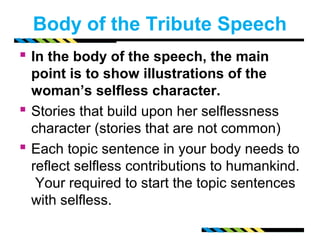 Body of the Tribute Speech 
 In the body of the speech, the main 
point is to show illustrations of the 
woman’s selfless character. 
 Stories that build upon her selflessness 
character (stories that are not common) 
 Each topic sentence in your body needs to 
reflect selfless contributions to humankind. 
Your required to start the topic sentences 
with selfless. 
 