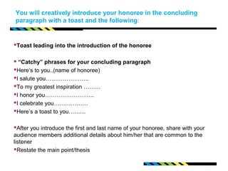 You will creatively introduce your honoree in the concluding 
paragraph with a toast and the following: 
Toast leading into the introduction of the honoree 
 “Catchy” phrases for your concluding paragraph 
Here‘s to you..(name of honoree) 
I salute you………………….. 
To my greatest inspiration ……… 
I honor you…………………….. 
I celebrate you……………… 
Here’s a toast to you……… 
After you introduce the first and last name of your honoree, share with your 
audience members additional details about him/her that are common to the 
listener 
Restate the main point/thesis 
 