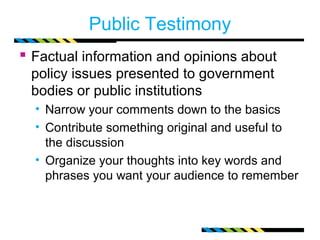 Public Testimony 
 Factual information and opinions about 
policy issues presented to government 
bodies or public institutions 
• Narrow your comments down to the basics 
• Contribute something original and useful to 
the discussion 
• Organize your thoughts into key words and 
phrases you want your audience to remember 
 