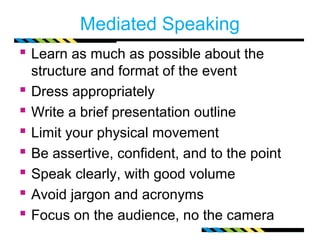 Mediated Speaking 
 Learn as much as possible about the 
structure and format of the event 
 Dress appropriately 
 Write a brief presentation outline 
 Limit your physical movement 
 Be assertive, confident, and to the point 
 Speak clearly, with good volume 
 Avoid jargon and acronyms 
 Focus on the audience, no the camera 
 