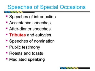 Speeches of Special Occasions 
 Speeches of introduction 
 Acceptance speeches 
 After-dinner speeches 
 Tributes and eulogies 
 Speeches of nomination 
 Public testimony 
 Roasts and toasts 
 Mediated speaking 
 