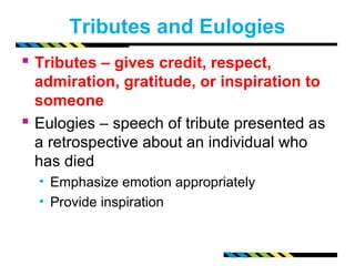 Tributes and Eulogies 
 Tributes – gives credit, respect, 
admiration, gratitude, or inspiration to 
someone 
 Eulogies – speech of tribute presented as 
a retrospective about an individual who 
has died 
• Emphasize emotion appropriately 
• Provide inspiration 
 