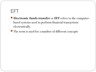 EFT
Electronic funds transfer or EFT refers to the computer-
based systems used to perform financial transactions
electronically.
The term is used for a number of different concepts
 