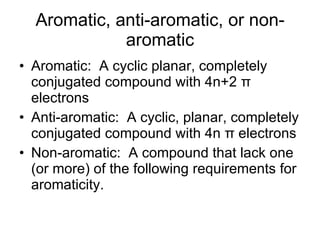 Aromatic, anti-aromatic, or non-aromatic Aromatic:  A cyclic planar, completely conjugated compound with 4n+2  π  electrons Anti-aromatic:  A cyclic, planar, completely conjugated compound with 4n  π  electrons Non-aromatic:  A compound that lack one (or more) of the following requirements for aromaticity. 