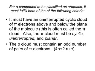 For a compound to be classified as aromatic, it must fulfill both of the of the following criteria: It must have an uninterrupted cyclic cloud of  π  electrons above and below the plane of the molecule (this is often called the  π  cloud.  Also, the  π  cloud must be  cyclic ,  uninterrupted , and  planar . The p cloud must contain an odd number of pairs of  π  electrons.  (4n+2 rule) 