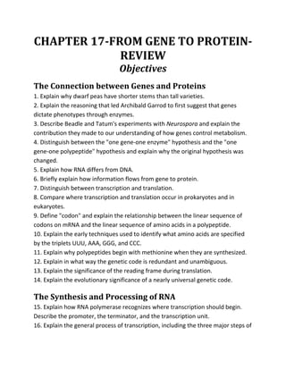 CHAPTER 17-FROM GENE TO PROTEIN-
             REVIEW
                                 Objectives
The Connection between Genes and Proteins
1. Explain why dwarf peas have shorter stems than tall varieties.
2. Explain the reasoning that led Archibald Garrod to first suggest that genes
dictate phenotypes through enzymes.
3. Describe Beadle and Tatum's experiments with Neurospora and explain the
contribution they made to our understanding of how genes control metabolism.
4. Distinguish between the quot;one gene-one enzymequot; hypothesis and the quot;one
gene-one polypeptidequot; hypothesis and explain why the original hypothesis was
changed.
5. Explain how RNA differs from DNA.
6. Briefly explain how information flows from gene to protein.
7. Distinguish between transcription and translation.
8. Compare where transcription and translation occur in prokaryotes and in
eukaryotes.
9. Define quot;codonquot; and explain the relationship between the linear sequence of
codons on mRNA and the linear sequence of amino acids in a polypeptide.
10. Explain the early techniques used to identify what amino acids are specified
by the triplets UUU, AAA, GGG, and CCC.
11. Explain why polypeptides begin with methionine when they are synthesized.
12. Explain in what way the genetic code is redundant and unambiguous.
13. Explain the significance of the reading frame during translation.
14. Explain the evolutionary significance of a nearly universal genetic code.

The Synthesis and Processing of RNA
15. Explain how RNA polymerase recognizes where transcription should begin.
Describe the promoter, the terminator, and the transcription unit.
16. Explain the general process of transcription, including the three major steps of
 