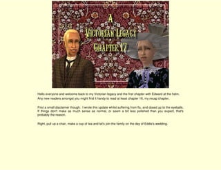 Hello everyone and welcome back to my Victorian legacy and the first chapter with Edward at the helm.
Any new readers amongst you might find it handy to read at least chapter 16, my recap chapter.

First a small disclaimer though. I wrote this update whilst suffering from flu, and dosed up to the eyeballs.
If things don't make as much sense as normal, or seem a bit less polished than you expect, that's
probably the reason.

Right, pull up a chair, make a cup of tea and let's join the family on the day of Eddie's wedding.
 