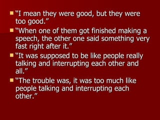 “I mean they were good, but they were too good.”  “When one of them got finished making a speech, the other one said something very fast right after it.”  “It was supposed to be like people really talking and interrupting each other and all.” “The trouble was, it was too much like people talking and interrupting each other.”  
